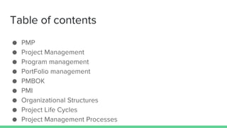 Table of contents
● PMP
● Project Management
● Program management
● PortFolio management
● PMBOK
● PMI
● Organizational Structures
● Project Life Cycles
● Project Management Processes
 