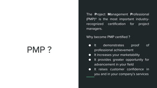 PMP ?
The Project Management Professional
(PMP)® is the most important industry-
recognized certification for project
managers.
Why become PMP certified ?
● It demonstrates proof of
professional achievement
● It increases your marketability
● It provides greater opportunity for
advancement in your field
● It raises customer confidence in
you and in your company’s services
 