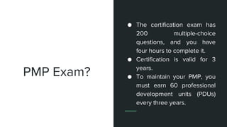 PMP Exam?
● The certification exam has
200 multiple-choice
questions, and you have
four hours to complete it.
● Certification is valid for 3
years.
● To maintain your PMP, you
must earn 60 professional
development units (PDUs)
every three years.
 