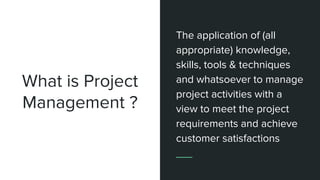 What is Project
Management ?
The application of (all
appropriate) knowledge,
skills, tools & techniques
and whatsoever to manage
project activities with a
view to meet the project
requirements and achieve
customer satisfactions
 