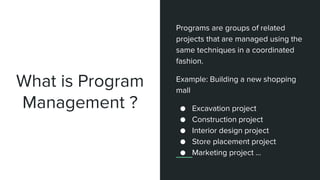 What is Program
Management ?
Programs are groups of related
projects that are managed using the
same techniques in a coordinated
fashion.
Example: Building a new shopping
mall
● Excavation project
● Construction project
● Interior design project
● Store placement project
● Marketing project ...
 