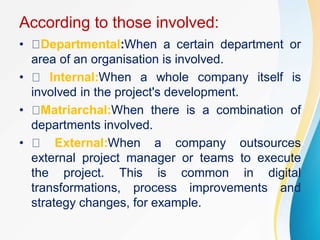 According to those involved:
• Departmental:When a certain department or
area of an organisation is involved.
• Internal:When a whole company itself is
involved in the project's development.
• Matriarchal:When there is a combination of
departments involved.
• External:When a company outsources
external project manager or teams to execute
the project. This is common in digital
transformations, process improvements and
strategy changes, for example.
 