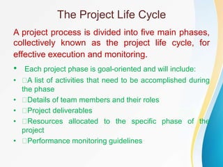 The Project Life Cycle
A project process is divided into five main phases,
collectively known as the project life cycle, for
effective execution and monitoring.
• Each project phase is goal-oriented and will include:
• A list of activities that need to be accomplished during
the phase
• Details of team members and their roles
• Project deliverables
• Resources allocated to the specific phase of the
project
• Performance monitoring guidelines
 