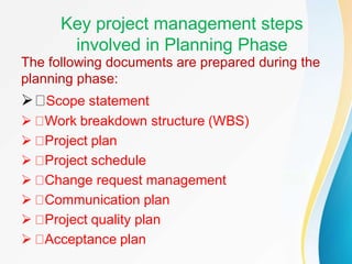 Key project management steps
involved in Planning Phase
The following documents are prepared during the
planning phase:
 Scope statement
 Work breakdown structure (WBS)
 Project plan
 Project schedule
 Change request management
 Communication plan
 Project quality plan
 Acceptance plan
 