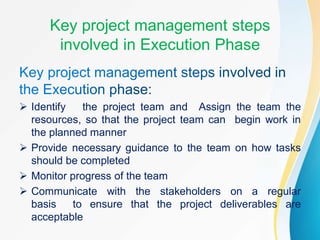 Key project management steps
involved in Execution Phase
 Identify the project team and Assign the team the
resources, so that the project team can begin work in
the planned manner
 Provide necessary guidance to the team on how tasks
should be completed
 Monitor progress of the team
 Communicate with the stakeholders on a regular
basis to ensure that the project deliverables are
acceptable
 