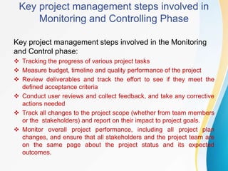 Key project management steps involved in
Monitoring and Controlling Phase
Key project management steps involved in the Monitoring
and Control phase:
 Tracking the progress of various project tasks
 Measure budget, timeline and quality performance of the project
 Review deliverables and track the effort to see if they meet the
defined acceptance criteria
 Conduct user reviews and collect feedback, and take any corrective
actions needed
 Track all changes to the project scope (whether from team members
or the stakeholders) and report on their impact to project goals.
 Monitor overall project performance, including all project plan
changes, and ensure that all stakeholders and the project team are
on the same page about the project status and its expected
outcomes.
 