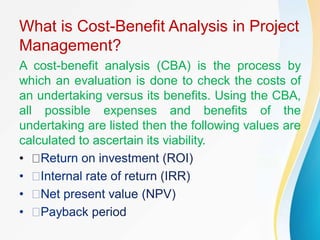 What is Cost-Benefit Analysis in Project
Management?
A cost-benefit analysis (CBA) is the process by
which an evaluation is done to check the costs of
an undertaking versus its benefits. Using the CBA,
all possible expenses and benefits of the
undertaking are listed then the following values are
calculated to ascertain its viability.
•
 