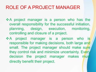ROLE OF A PROJECT MANAGER
A project manager is a person who has the
overall responsibility for the successful initiation,
planning, design, execution, monitoring,
controlling and closure of a project.
A project manager is a person who is
responsible for making decisions, both large and
small. The project manager should make sure
they control risk and minimize uncertainty. Every
decision the project manager makes must
directly benefit their project.
 