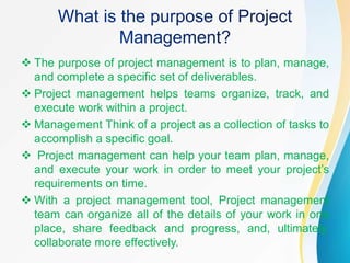  The purpose of project management is to plan, manage,
and complete a specific set of deliverables.
 Project management helps teams organize, track, and
execute work within a project.
 Management Think of a project as a collection of tasks to
accomplish a specific goal.
 Project management can help your team plan, manage,
and execute your work in order to meet your project’s
requirements on time.
 With a project management tool, Project management
team can organize all of the details of your work in one
place, share feedback and progress, and, ultimately,
collaborate more effectively.
 