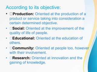 According to its objective:
• Production: Oriented at the production of a
product or service taking into consideration a
certain determined objective.
• Social: Oriented at the improvement of the
quality of life of people.
• Educational: Oriented at the education of
others.
• Community: Oriented at people too, however
with their involvement.
• Research: Oriented at innovation and the
gaining of knowledge.
 