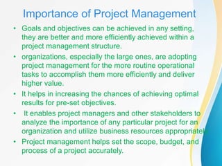 Importance of Project Management
• Goals and objectives can be achieved in any setting,
they are better and more efficiently achieved within a
project management structure.
• organizations, especially the large ones, are adopting
project management for the more routine operational
tasks to accomplish them more efficiently and deliver
higher value.
• It helps in increasing the chances of achieving optimal
results for pre-set objectives.
• It enables project managers and other stakeholders to
analyze the importance of any particular project for an
organization and utilize business resources appropriately.
• Project management helps set the scope, budget, and
process of a project accurately.
 