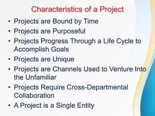 Characteristics of a Project
• Projects are Bound by Time
• Projects are Purposeful
• Projects Progress Through a Life Cycle to
Accomplish Goals
• Projects are Unique
• Projects are Channels Used to Venture Into
the Unfamiliar
• Projects Require Cross-Departmental
Collaboration
• A Project is a Single Entity
 