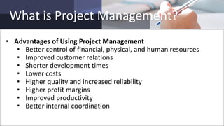 What is Project Management?
• Advantages of Using Project Management
• Better control of financial, physical, and human resources
• Improved customer relations
• Shorter development times
• Lower costs
• Higher quality and increased reliability
• Higher profit margins
• Improved productivity
• Better internal coordination
 