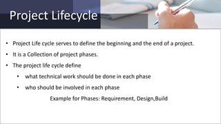 Project Lifecycle
• Project Life cycle serves to define the beginning and the end of a project.
• It is a Collection of project phases.
• The project life cycle define
• what technical work should be done in each phase
• who should be involved in each phase
Example for Phases: Requirement, Design,Build
 