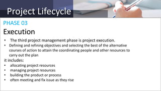 Project Lifecycle
• The third project management phase is project execution.
• Defining and refining objectives and selecting the best of the alternative
courses of action to attain the coordinating people and other resources to
carry out the plan
it includes:
• allocating project resources
• managing project resources
• building the product or process
• often meeting and fix issue as they rise
PHASE 03
Execution
 