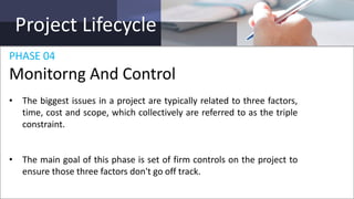 Project Lifecycle
PHASE 04
Monitorng And Control
• The biggest issues in a project are typically related to three factors,
time, cost and scope, which collectively are referred to as the triple
constraint.
• The main goal of this phase is set of firm controls on the project to
ensure those three factors don't go off track.
 