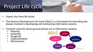Project Life cycle
• Project also have life cycles.
• The Systems Development Life Cycle (SDLC) is a framework for describing the
phases involved in developing and maintaining information systems
• Common name for these general phases are in information systems.
• Planning
• Analyzing
• Designing
• Implementation
• Maintenance
 