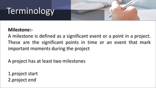 Terminology
Milestone:-
A milestone is defined as a significant event or a point in a project.
These are the significant points in time or an event that mark
important moments during the project
A project has at least two milestones
1.project start
2.project end
 