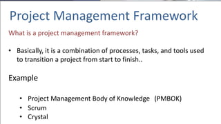 Project Management Framework
What is a project management framework?
• Basically, it is a combination of processes, tasks, and tools used
to transition a project from start to finish..
Example
• Project Management Body of Knowledge (PMBOK)
• Scrum
• Crystal
 