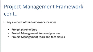 Project Management Framework
cont..
• Key element of the framework includes
• Project stakeholders
• Project Management Knowledge areas
• Project Management tools and techniques
 
