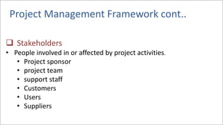 Project Management Framework cont..
❑ Stakeholders
• People involved in or affected by project activities.
• Project sponsor
• project team
• support staff
• Customers
• Users
• Suppliers
 