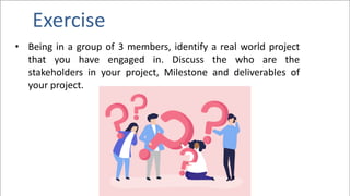 Exercise
• Being in a group of 3 members, identify a real world project
that you have engaged in. Discuss the who are the
stakeholders in your project, Milestone and deliverables of
your project.
 