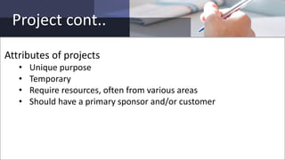 Project cont..
Attributes of projects
• Unique purpose
• Temporary
• Require resources, often from various areas
• Should have a primary sponsor and/or customer
 