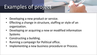 Examples of project
• Developing a new product or service.
• Effecting a change in structure, staffing or style of an
organization.
• Developing or acquiring a new or modified information
Systems
• Constructing a building.
• Running a campaign for Political office.
• Implementing a new business procedure or Process.
 