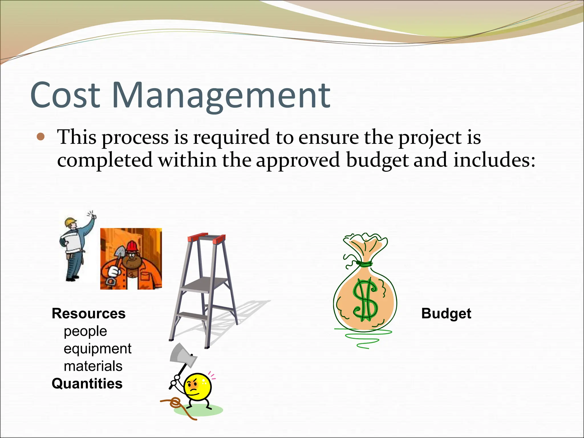 Cost Management
 This process is required to ensure the project is
completed within the approved budget and includes:
Resources
people
equipment
materials
Quantities
Budget
 