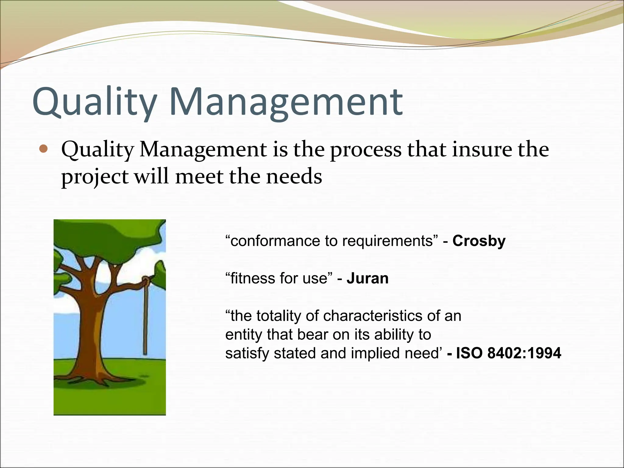 Quality Management
 Quality Management is the process that insure the
project will meet the needs
“conformance to requirements” - Crosby
“fitness for use” - Juran
“the totality of characteristics of an
entity that bear on its ability to
satisfy stated and implied need’ - ISO 8402:1994
 