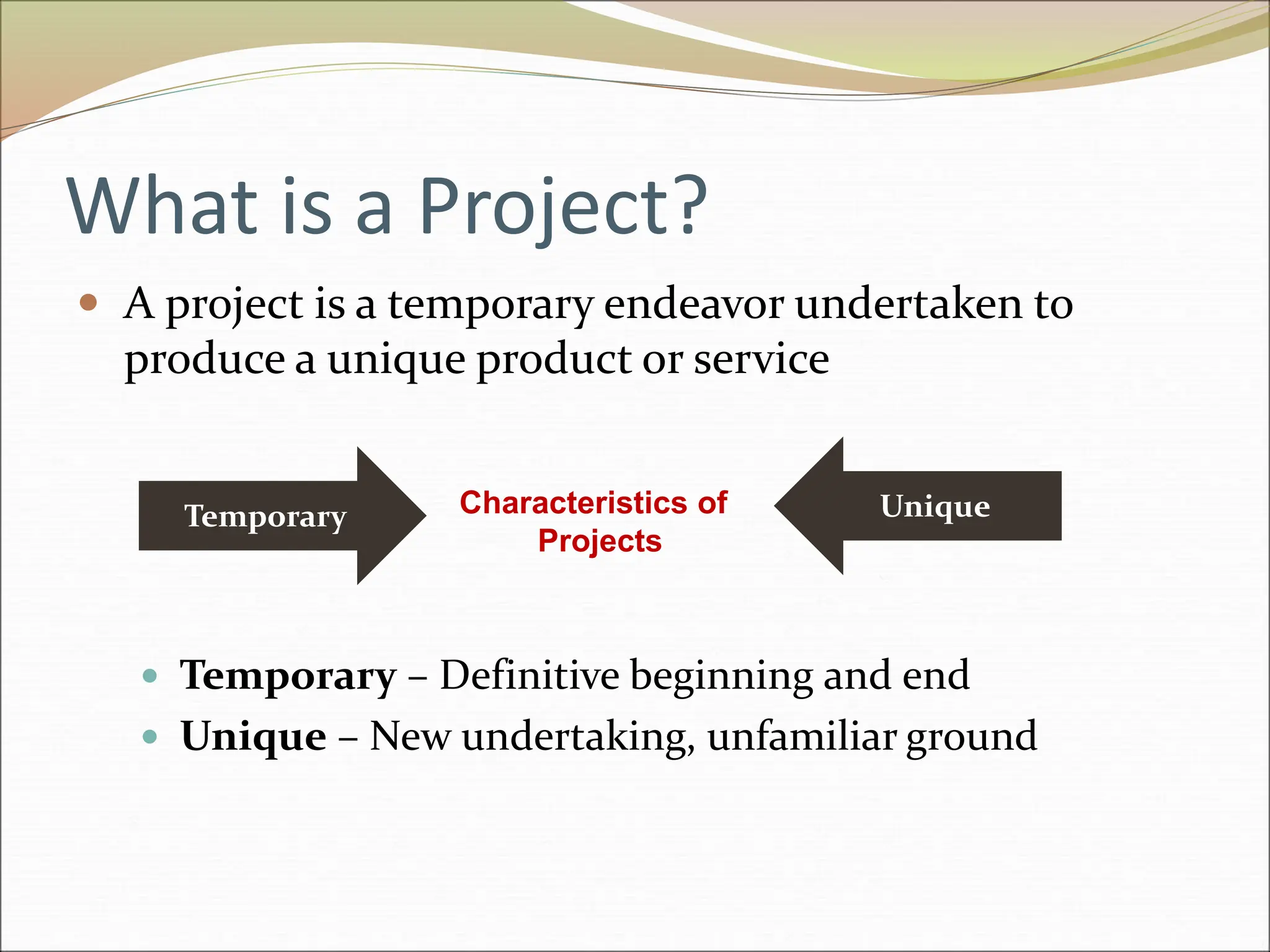 What is a Project?
 A project is a temporary endeavor undertaken to
produce a unique product or service
 Temporary – Definitive beginning and end
 Unique – New undertaking, unfamiliar ground
Temporary Unique
Characteristics of
Projects
 
