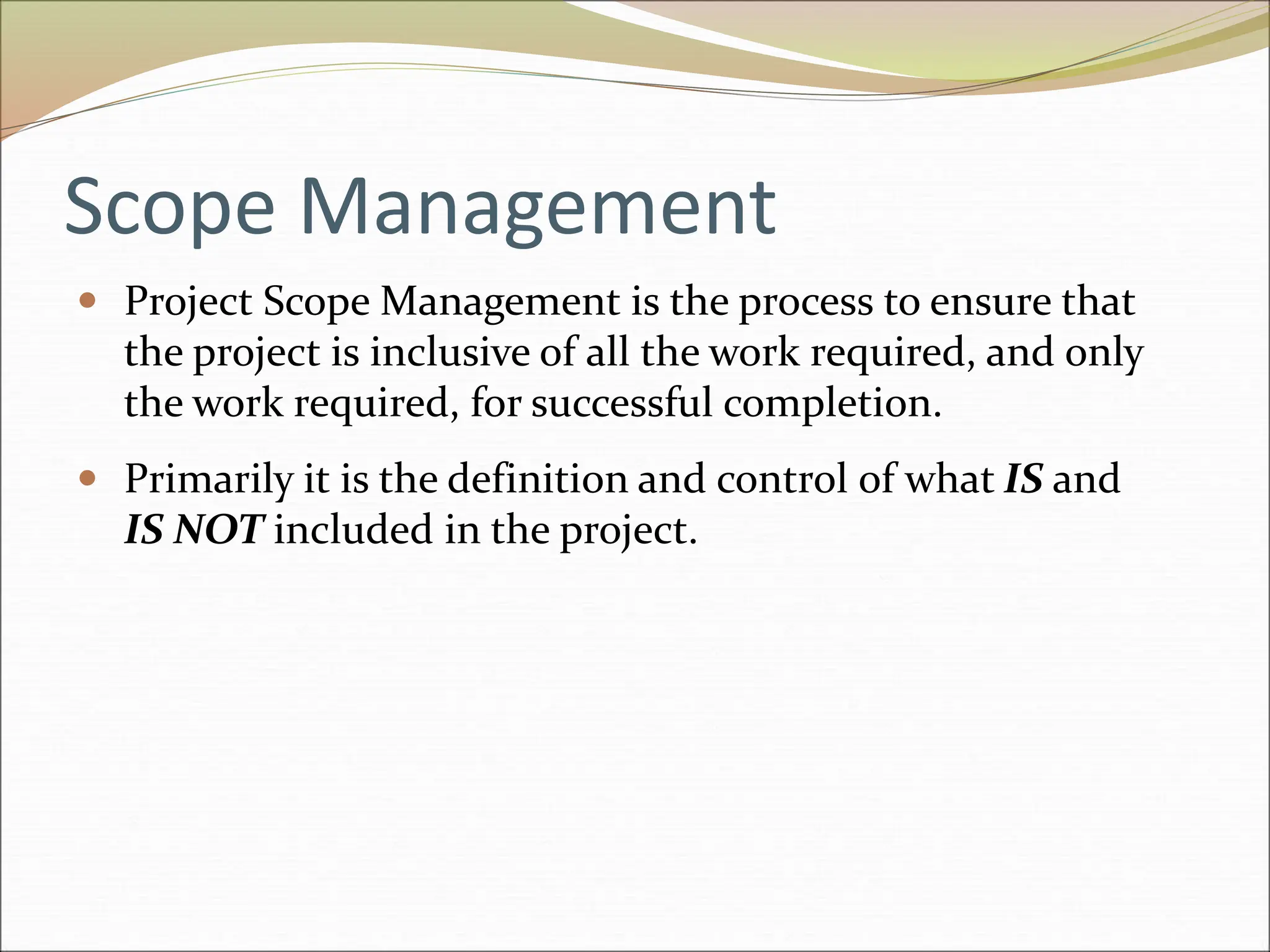 Scope Management
 Project Scope Management is the process to ensure that
the project is inclusive of all the work required, and only
the work required, for successful completion.
 Primarily it is the definition and control of what IS and
IS NOT included in the project.
 