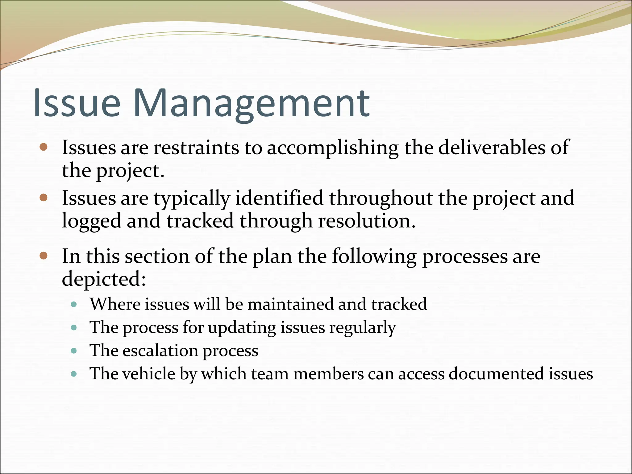 Issue Management
 Issues are restraints to accomplishing the deliverables of
the project.
 Issues are typically identified throughout the project and
logged and tracked through resolution.
 In this section of the plan the following processes are
depicted:
 Where issues will be maintained and tracked
 The process for updating issues regularly
 The escalation process
 The vehicle by which team members can access documented issues
 