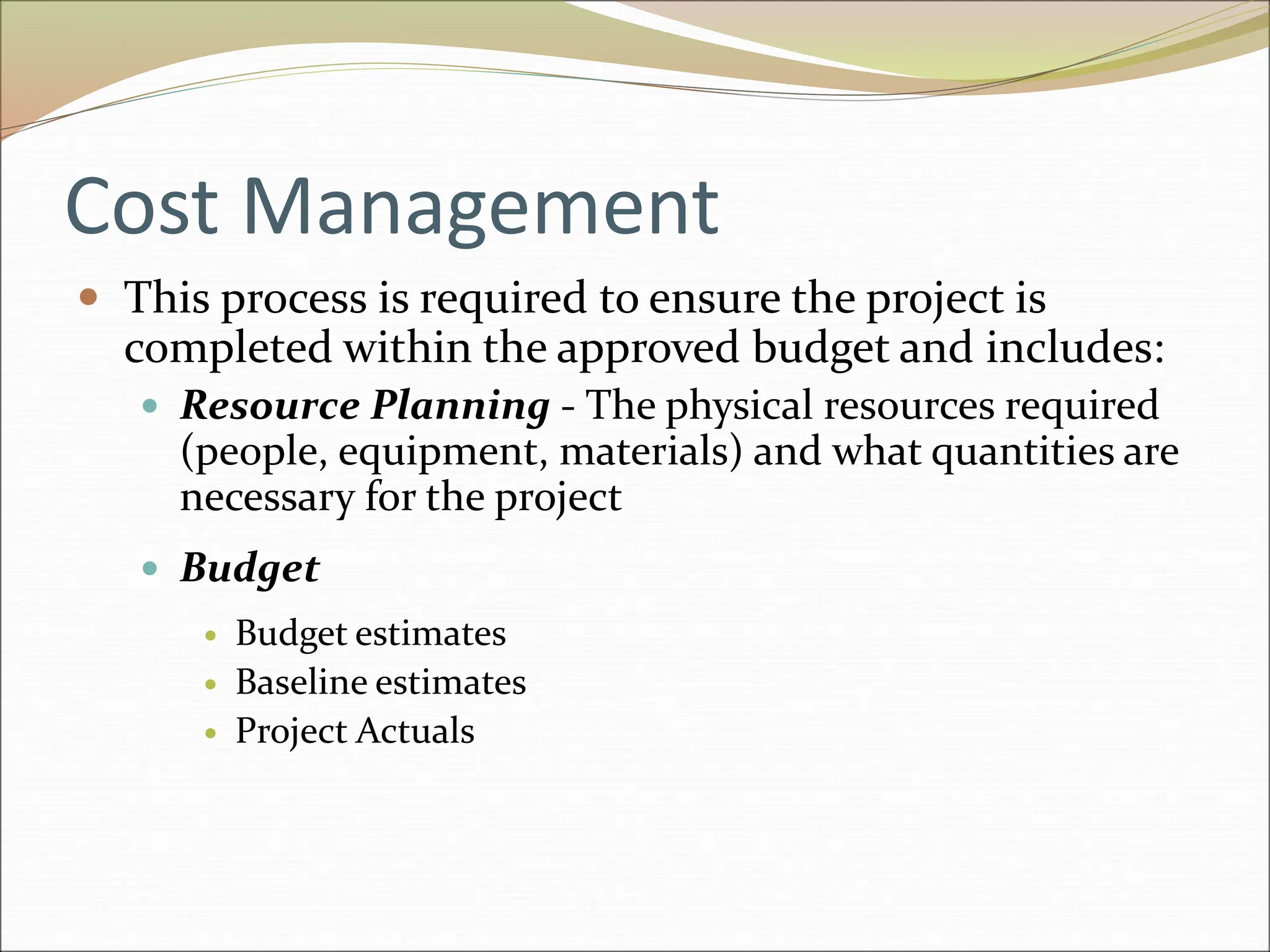 Cost Management
 This process is required to ensure the project is
completed within the approved budget and includes:
 Resource Planning - The physical resources required
(people, equipment, materials) and what quantities are
necessary for the project
 Budget
 Budget estimates
 Baseline estimates
 Project Actuals
 
