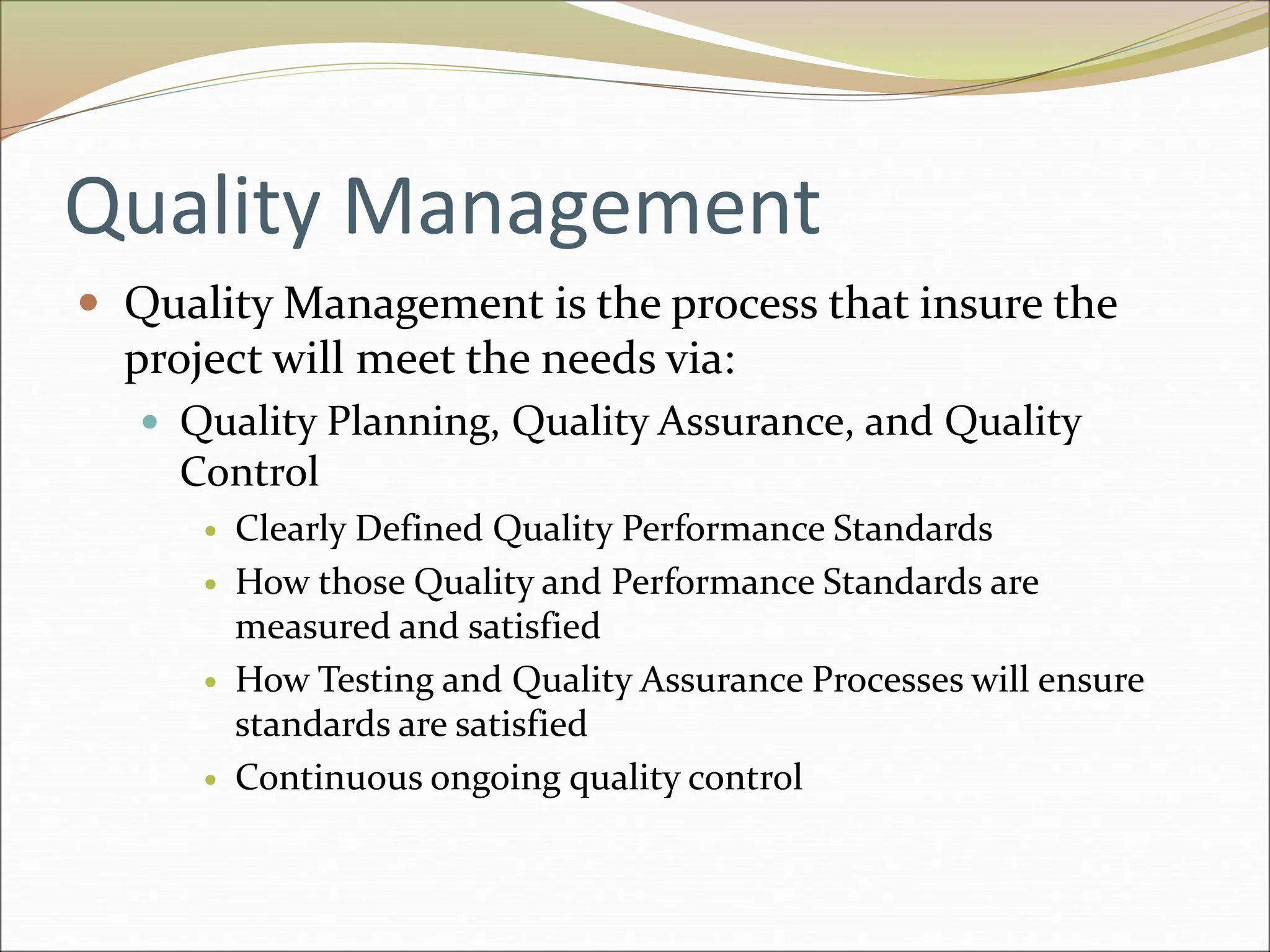 Quality Management
 Quality Management is the process that insure the
project will meet the needs via:
 Quality Planning, Quality Assurance, and Quality
Control
 Clearly Defined Quality Performance Standards
 How those Quality and Performance Standards are
measured and satisfied
 How Testing and Quality Assurance Processes will ensure
standards are satisfied
 Continuous ongoing quality control
 