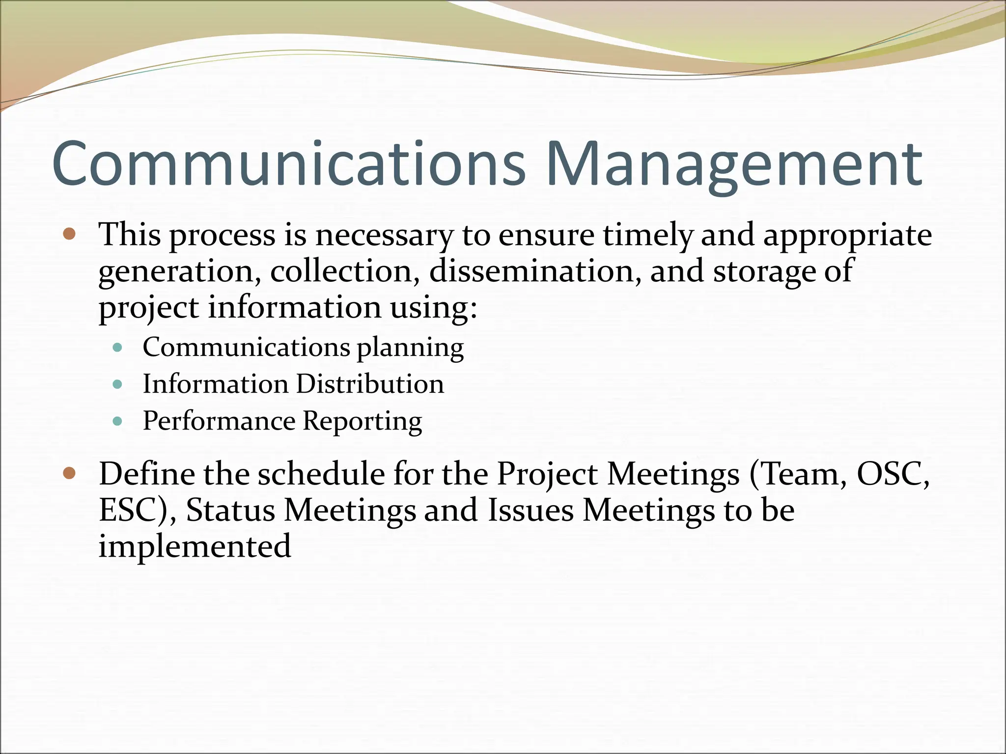 Communications Management
 This process is necessary to ensure timely and appropriate
generation, collection, dissemination, and storage of
project information using:
 Communications planning
 Information Distribution
 Performance Reporting
 Define the schedule for the Project Meetings (Team, OSC,
ESC), Status Meetings and Issues Meetings to be
implemented
 