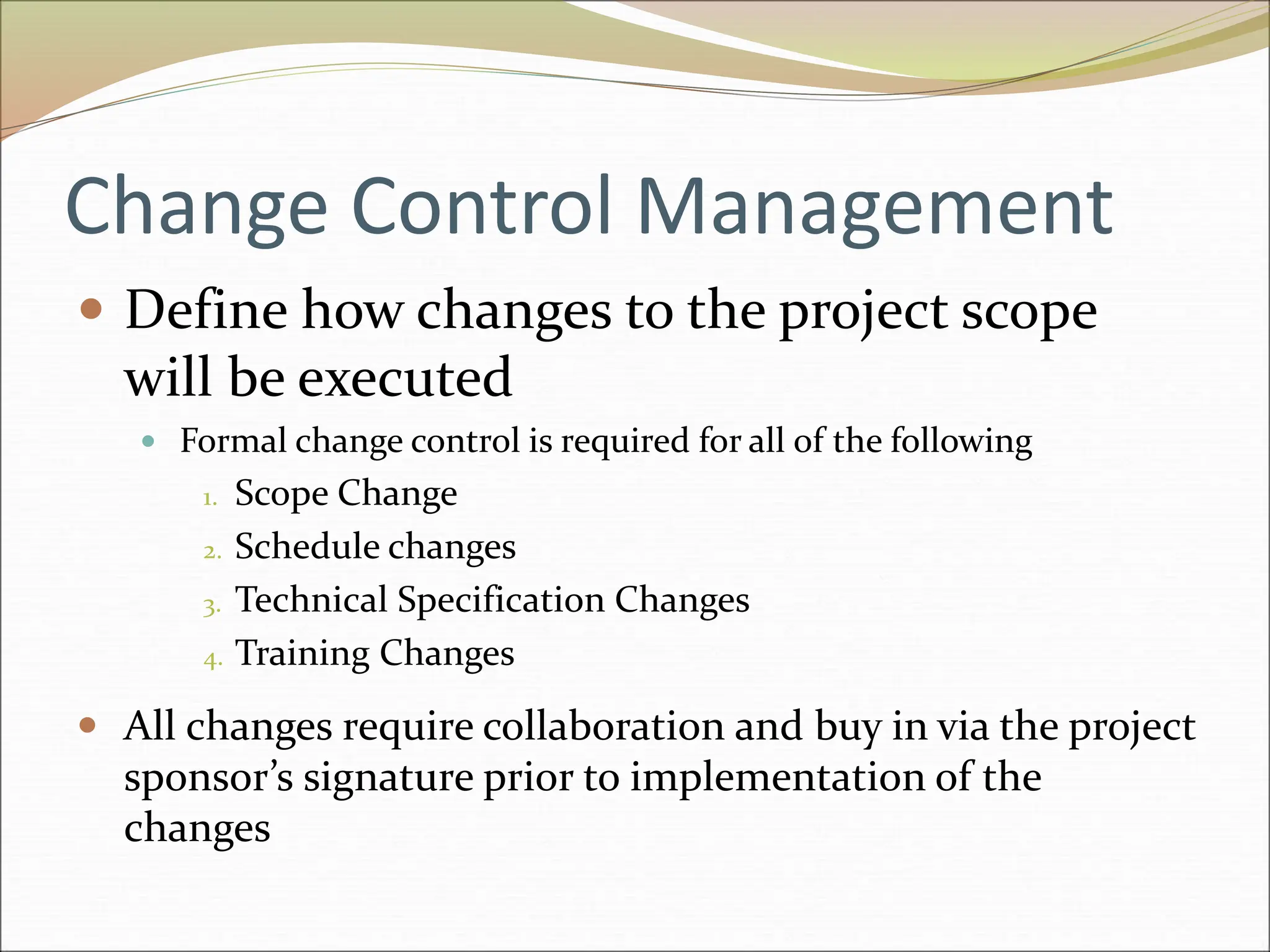 Change Control Management
 Define how changes to the project scope
will be executed
 Formal change control is required for all of the following
1. Scope Change
2. Schedule changes
3. Technical Specification Changes
4. Training Changes
 All changes require collaboration and buy in via the project
sponsor’s signature prior to implementation of the
changes
 