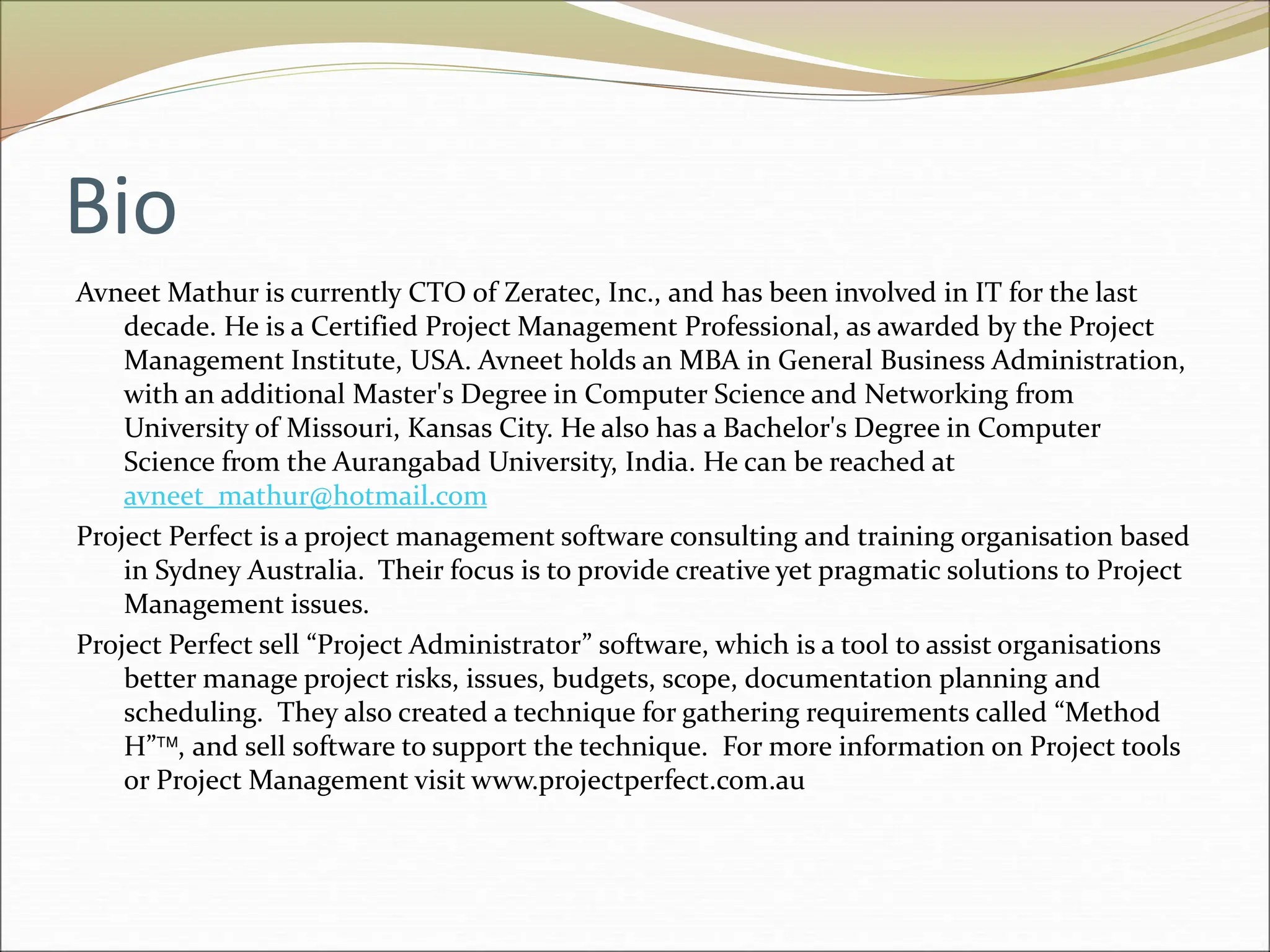 Bio
Avneet Mathur is currently CTO of Zeratec, Inc., and has been involved in IT for the last
decade. He is a Certified Project Management Professional, as awarded by the Project
Management Institute, USA. Avneet holds an MBA in General Business Administration,
with an additional Master's Degree in Computer Science and Networking from
University of Missouri, Kansas City. He also has a Bachelor's Degree in Computer
Science from the Aurangabad University, India. He can be reached at
avneet_mathur@hotmail.com
Project Perfect is a project management software consulting and training organisation based
in Sydney Australia. Their focus is to provide creative yet pragmatic solutions to Project
Management issues.
Project Perfect sell “Project Administrator” software, which is a tool to assist organisations
better manage project risks, issues, budgets, scope, documentation planning and
scheduling. They also created a technique for gathering requirements called “Method
H”, and sell software to support the technique. For more information on Project tools
or Project Management visit www.projectperfect.com.au
 