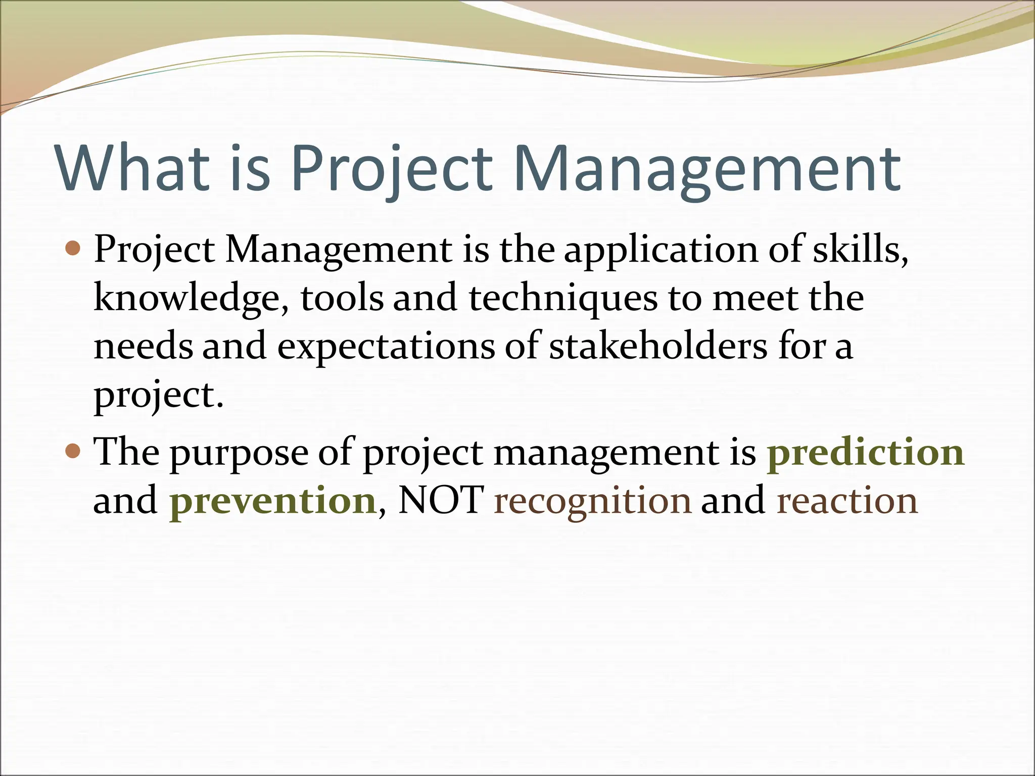 What is Project Management
 Project Management is the application of skills,
knowledge, tools and techniques to meet the
needs and expectations of stakeholders for a
project.
 The purpose of project management is prediction
and prevention, NOT recognition and reaction
 