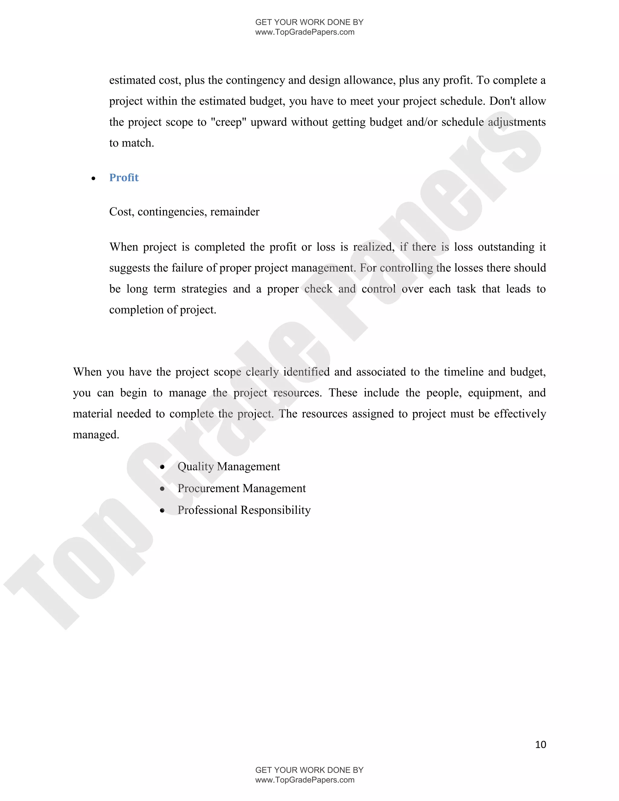 GET YOUR WORK DONE BY
                                       www.TopGradePapers.com




        estimated cost, plus the contingency and design allowance, plus any profit. To complete a
        project within the estimated budget, you have to meet your project schedule. Don't allow
        the project scope to "creep" upward without getting budget and/or schedule adjustments
        to match.




                                                     rs
       Profit




                                                  pe
        Cost, contingencies, remainder

        When project is completed the profit or loss is realized, if there is loss outstanding it
        suggests the failure of proper project management. For controlling the losses there should




                                    Pa
        be long term strategies and a proper check and control over each task that leads to
        completion of project.
                    de
 When you have the project scope clearly identified and associated to the timeline and budget,
 you can begin to manage the project resources. These include the people, equipment, and
 material needed to complete the project. The resources assigned to project must be effectively
        ra

 managed.

                       Quality Management
                       Procurement Management
pG



                       Professional Responsibility
To




                                                                                               10

                                       GET YOUR WORK DONE BY
                                       www.TopGradePapers.com
 