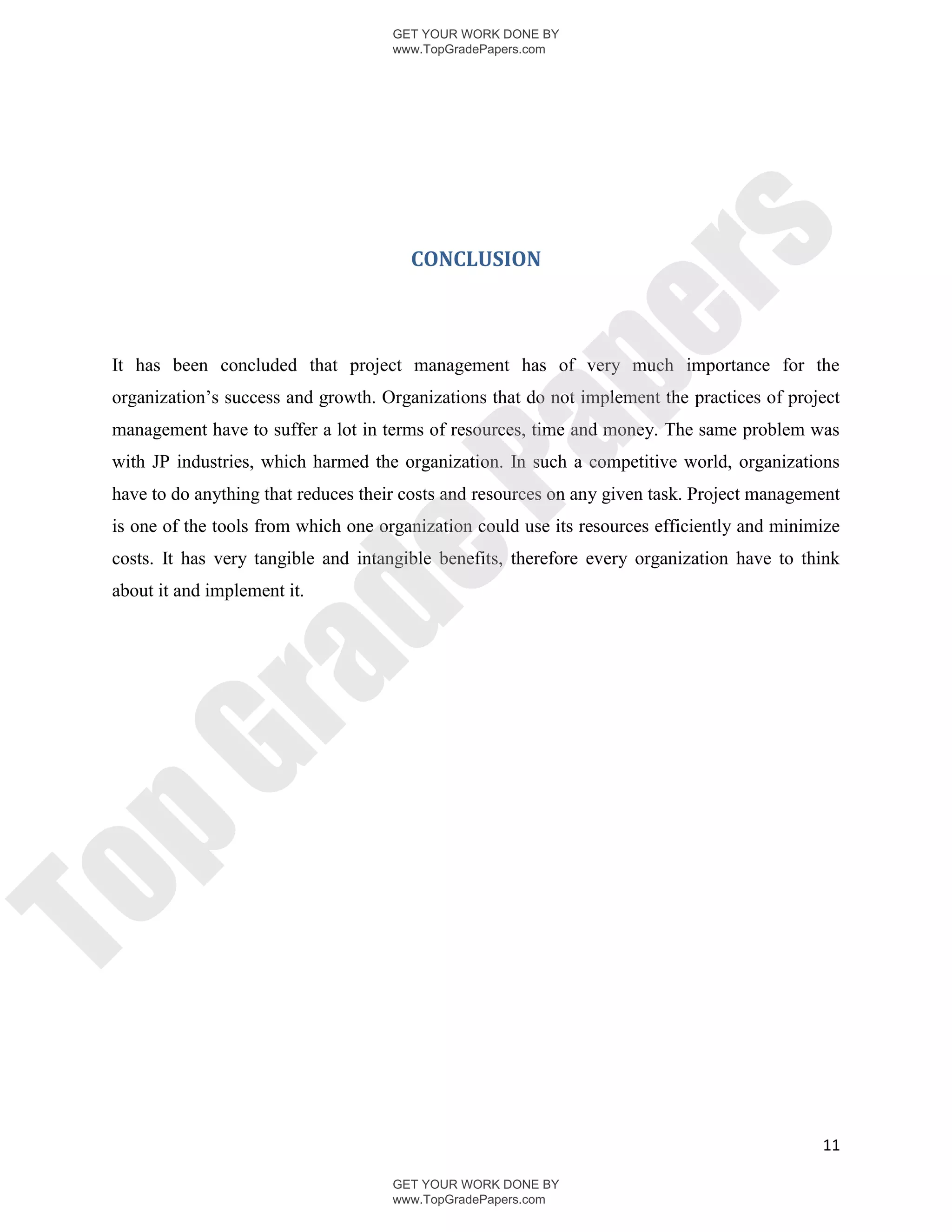 GET YOUR WORK DONE BY
                                      www.TopGradePapers.com




                                                   rs
                                        CONCLUSION




                                                pe
 It has been concluded that project management has of very much importance for the
 organization’s success and growth. Organizations that do not implement the practices of project
 management have to suffer a lot in terms of resources, time and money. The same problem was




                                  Pa
 with JP industries, which harmed the organization. In such a competitive world, organizations
 have to do anything that reduces their costs and resources on any given task. Project management
 is one of the tools from which one organization could use its resources efficiently and minimize
                  de
 costs. It has very tangible and intangible benefits, therefore every organization have to think
 about it and implement it.
     ra
pG
To




                                                                                              11

                                      GET YOUR WORK DONE BY
                                      www.TopGradePapers.com
 