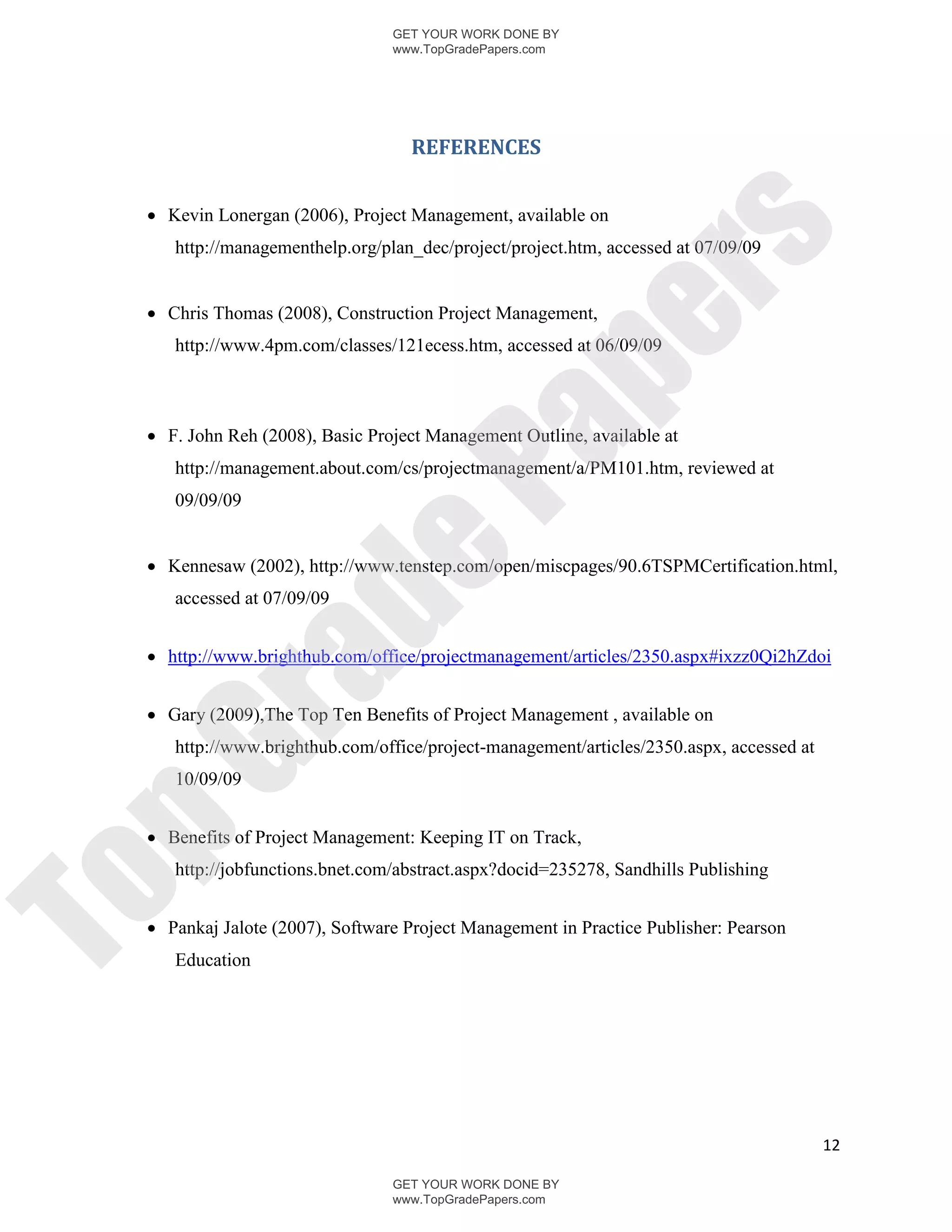 GET YOUR WORK DONE BY
                                www.TopGradePapers.com




                                  REFERENCES


  Kevin Lonergan (2006), Project Management, available on




                                             rs
    http://managementhelp.org/plan_dec/project/project.htm, accessed at 07/09/09


  Chris Thomas (2008), Construction Project Management,




                                          pe
    http://www.4pm.com/classes/121ecess.htm, accessed at 06/09/09



  F. John Reh (2008), Basic Project Management Outline, available at




                             Pa
    http://management.about.com/cs/projectmanagement/a/PM101.htm, reviewed at
    09/09/09
            de
  Kennesaw (2002), http://www.tenstep.com/open/miscpages/90.6TSPMCertification.html,
    accessed at 07/09/09


  http://www.brighthub.com/office/projectmanagement/articles/2350.aspx#ixzz0Qi2hZdoi
 ra

  Gary (2009),The Top Ten Benefits of Project Management , available on
    http://www.brighthub.com/office/project-management/articles/2350.aspx, accessed at
pG


    10/09/09


  Benefits of Project Management: Keeping IT on Track,
    http://jobfunctions.bnet.com/abstract.aspx?docid=235278, Sandhills Publishing
To




  Pankaj Jalote (2007), Software Project Management in Practice Publisher: Pearson
    Education




                                                                                         12

                                GET YOUR WORK DONE BY
                                www.TopGradePapers.com
 