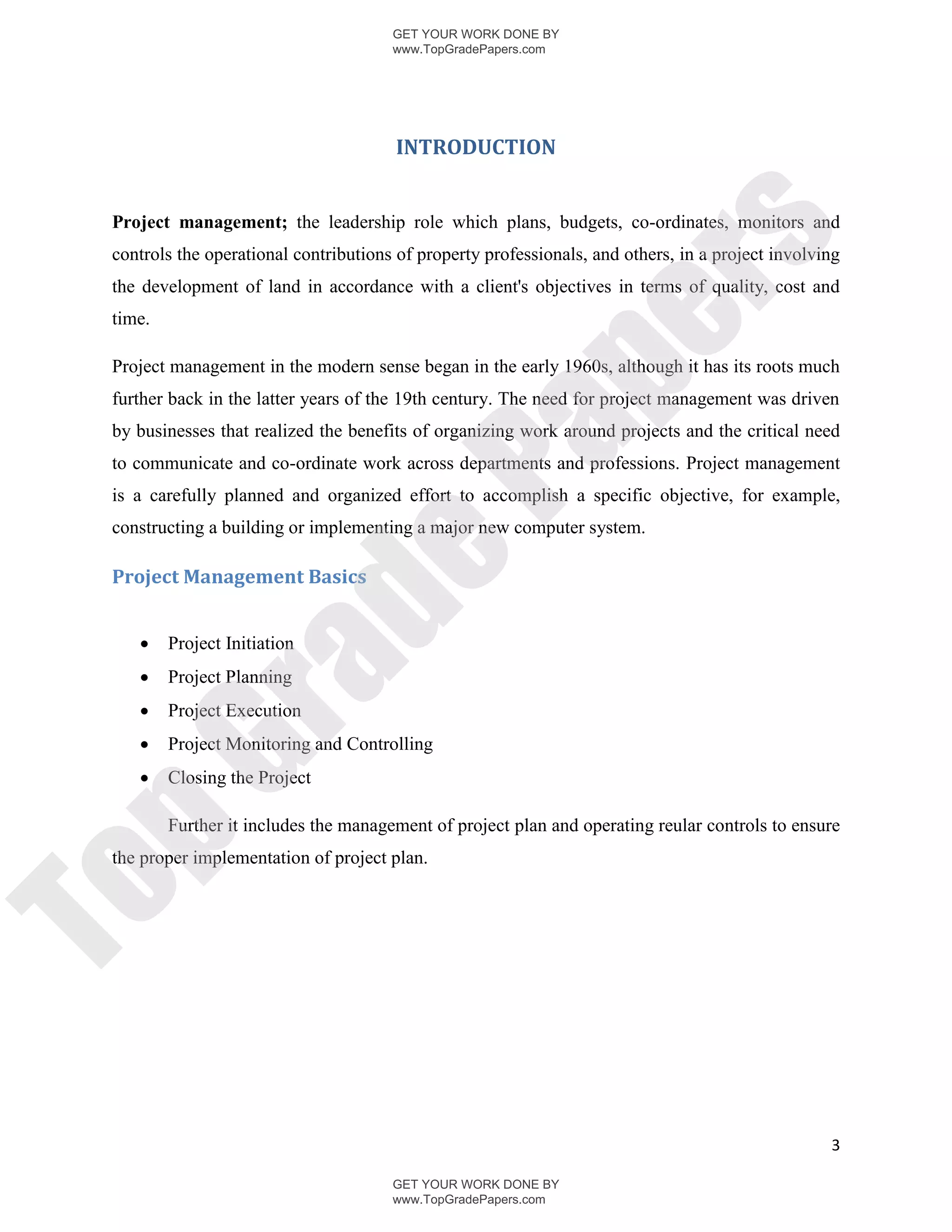 GET YOUR WORK DONE BY
                                       www.TopGradePapers.com




                                        INTRODUCTION


 Project management; the leadership role which plans, budgets, co-ordinates, monitors and




                                                     rs
 controls the operational contributions of property professionals, and others, in a project involving
 the development of land in accordance with a client's objectives in terms of quality, cost and
 time.




                                                  pe
 Project management in the modern sense began in the early 1960s, although it has its roots much
 further back in the latter years of the 19th century. The need for project management was driven




                                   Pa
 by businesses that realized the benefits of organizing work around projects and the critical need
 to communicate and co-ordinate work across departments and professions. Project management
 is a carefully planned and organized effort to accomplish a specific objective, for example,
 constructing a building or implementing a major new computer system.
                   de
 Project Management Basics


        Project Initiation
     ra

        Project Planning
        Project Execution
        Project Monitoring and Controlling
pG


        Closing the Project

         Further it includes the management of project plan and operating reular controls to ensure
 the proper implementation of project plan.
To




                                                                                                   3

                                       GET YOUR WORK DONE BY
                                       www.TopGradePapers.com
 