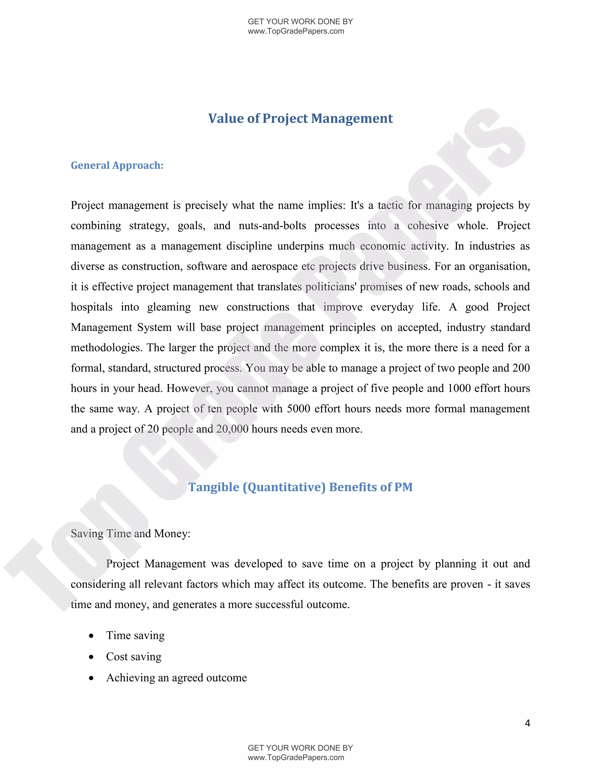 GET YOUR WORK DONE BY
                                      www.TopGradePapers.com




                              Value of Project Management




                                                    rs
 General Approach:




                                                 pe
 Project management is precisely what the name implies: It's a tactic for managing projects by
 combining strategy, goals, and nuts-and-bolts processes into a cohesive whole. Project
 management as a management discipline underpins much economic activity. In industries as
 diverse as construction, software and aerospace etc projects drive business. For an organisation,




                                   Pa
 it is effective project management that translates politicians' promises of new roads, schools and
 hospitals into gleaming new constructions that improve everyday life. A good Project
 Management System will base project management principles on accepted, industry standard
 methodologies. The larger the project and the more complex it is, the more there is a need for a
                  de
 formal, standard, structured process. You may be able to manage a project of two people and 200
 hours in your head. However, you cannot manage a project of five people and 1000 effort hours
 the same way. A project of ten people with 5000 effort hours needs more formal management
     ra

 and a project of 20 people and 20,000 hours needs even more.
pG


                          Tangible (Quantitative) Benefits of PM


 Saving Time and Money:
To




        Project Management was developed to save time on a project by planning it out and
 considering all relevant factors which may affect its outcome. The benefits are proven - it saves
 time and money, and generates a more successful outcome.

       Time saving
       Cost saving
       Achieving an agreed outcome


                                                                                                 4

                                      GET YOUR WORK DONE BY
                                      www.TopGradePapers.com
 