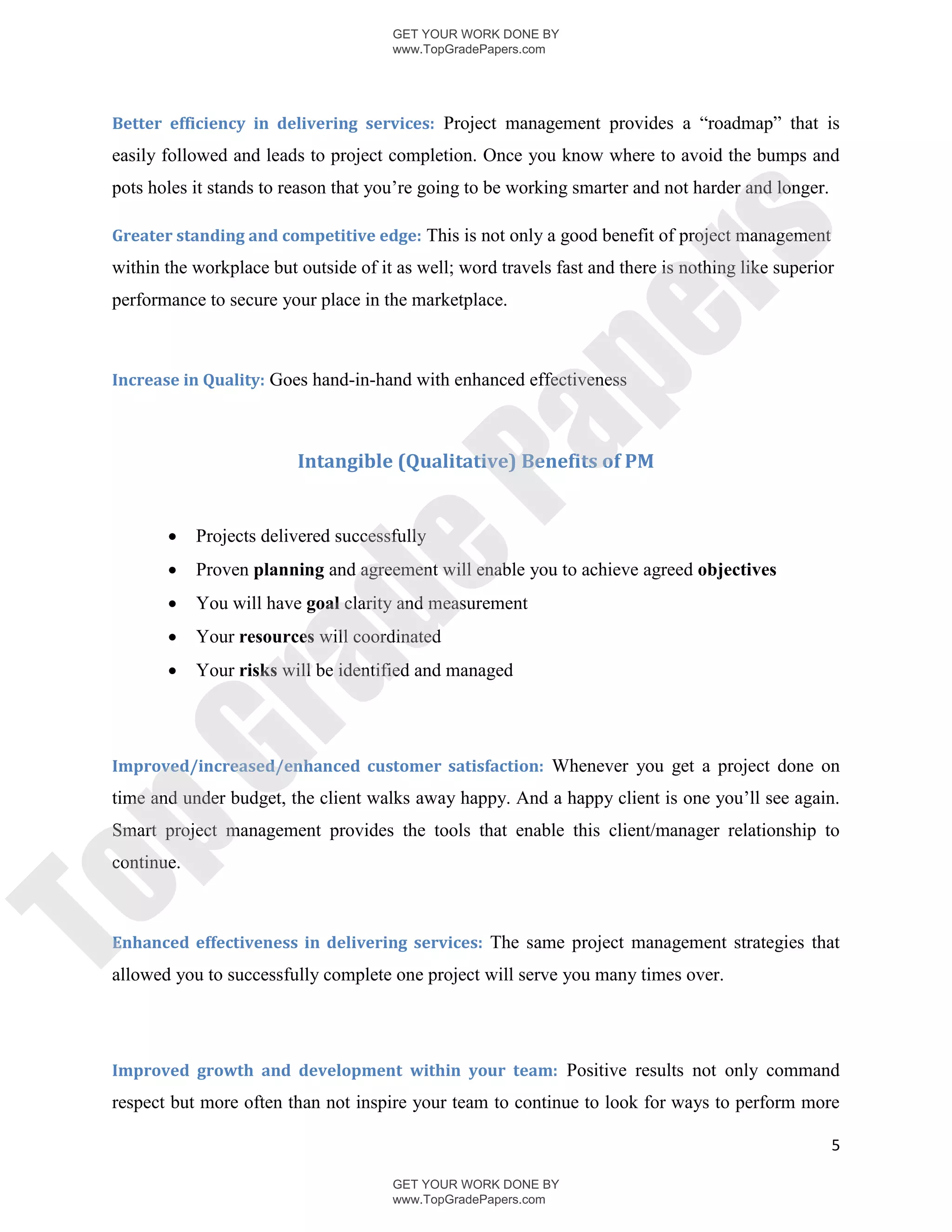GET YOUR WORK DONE BY
                                       www.TopGradePapers.com




 Better efficiency in delivering services: Project management provides a “roadmap” that is
 easily followed and leads to project completion. Once you know where to avoid the bumps and
 pots holes it stands to reason that you’re going to be working smarter and not harder and longer.

 Greater standing and competitive edge: This is not only a good benefit of project management




                                                     rs
 within the workplace but outside of it as well; word travels fast and there is nothing like superior
 performance to secure your place in the marketplace.




                                                  pe
 Increase in Quality: Goes hand-in-hand with enhanced effectiveness




                                   Pa
                          Intangible (Qualitative) Benefits of PM


             Projects delivered successfully
                  de
            Proven planning and agreement will enable you to achieve agreed objectives
            You will have goal clarity and measurement
            Your resources will coordinated
        
     ra

             Your risks will be identified and managed
pG


 Improved/increased/enhanced customer satisfaction: Whenever you get a project done on
 time and under budget, the client walks away happy. And a happy client is one you’ll see again.
 Smart project management provides the tools that enable this client/manager relationship to
 continue.
To




 Enhanced effectiveness in delivering services: The same project management strategies that
 allowed you to successfully complete one project will serve you many times over.




 Improved growth and development within your team: Positive results not only command
 respect but more often than not inspire your team to continue to look for ways to perform more

                                                                                                     5

                                       GET YOUR WORK DONE BY
                                       www.TopGradePapers.com
 