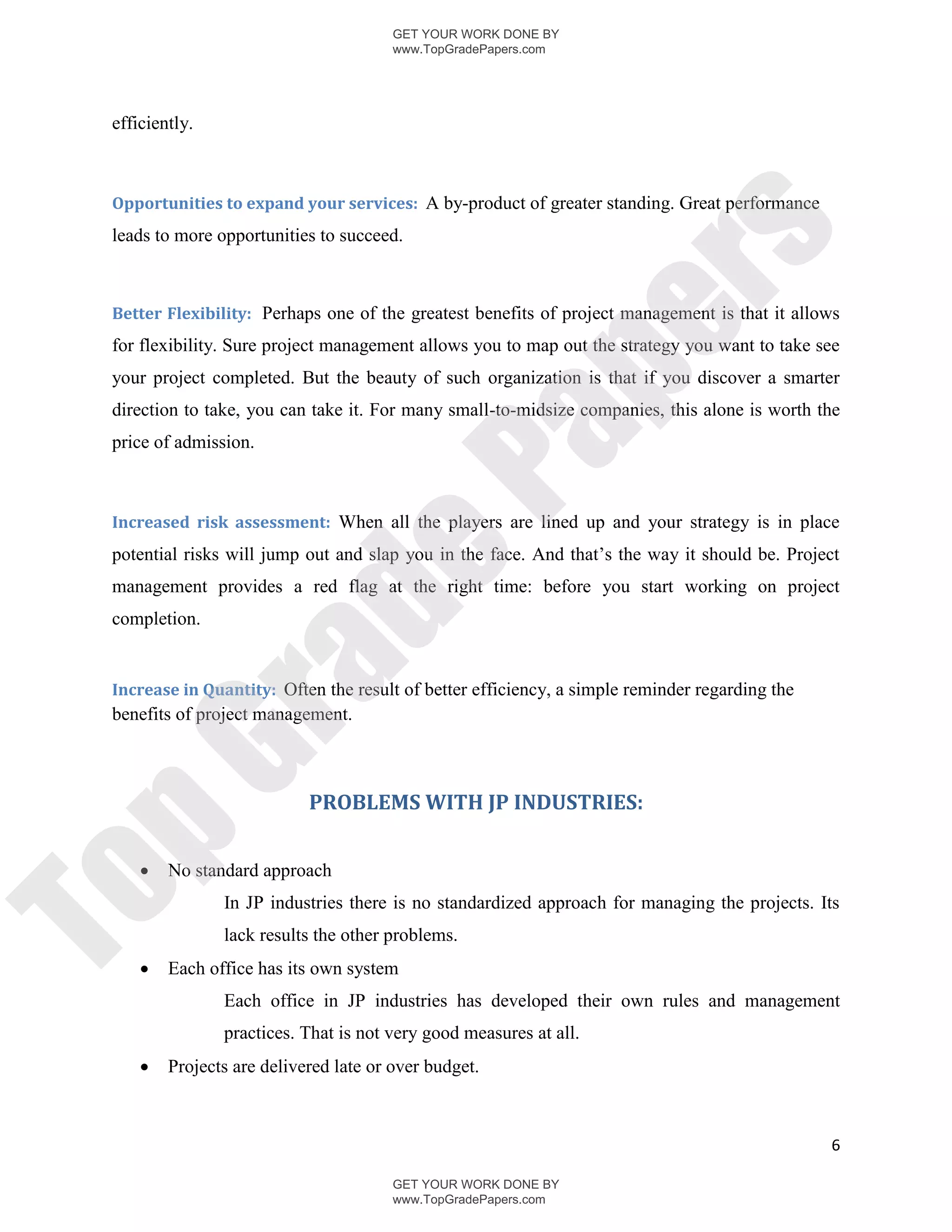 GET YOUR WORK DONE BY
                                        www.TopGradePapers.com




 efficiently.



 Opportunities to expand your services: A by-product of greater standing. Great performance




                                                      rs
 leads to more opportunities to succeed.



 Better Flexibility: Perhaps one of the greatest benefits of project management is that it allows




                                                   pe
 for flexibility. Sure project management allows you to map out the strategy you want to take see
 your project completed. But the beauty of such organization is that if you discover a smarter
 direction to take, you can take it. For many small-to-midsize companies, this alone is worth the




                                    Pa
 price of admission.



 Increased risk assessment: When all the players are lined up and your strategy is in place
 potential risks will jump out and slap you in the face. And that’s the way it should be. Project
                  de
 management provides a red flag at the right time: before you start working on project
 completion.
      ra

 Increase in Quantity: Often the result of better efficiency, a simple reminder regarding the
 benefits of project management.
pG



                            PROBLEMS WITH JP INDUSTRIES:


        No standard approach
To




                In JP industries there is no standardized approach for managing the projects. Its
                lack results the other problems.
        Each office has its own system
                Each office in JP industries has developed their own rules and management
                practices. That is not very good measures at all.
        Projects are delivered late or over budget.



                                                                                                6

                                        GET YOUR WORK DONE BY
                                        www.TopGradePapers.com
 