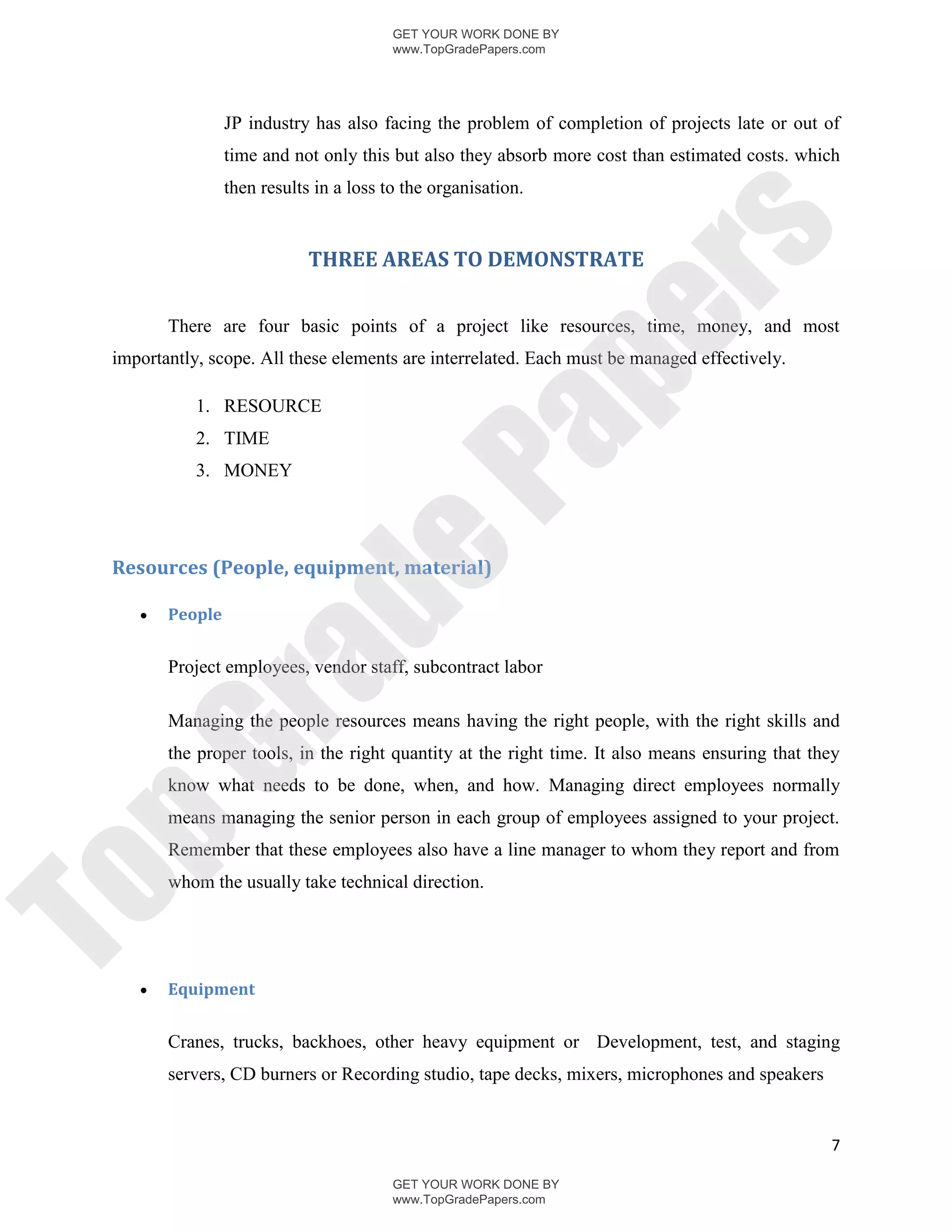GET YOUR WORK DONE BY
                                         www.TopGradePapers.com




                 JP industry has also facing the problem of completion of projects late or out of
                 time and not only this but also they absorb more cost than estimated costs. which
                 then results in a loss to the organisation.




                                                       rs
                             THREE AREAS TO DEMONSTRATE




                                                    pe
        There are four basic points of a project like resources, time, money, and most
 importantly, scope. All these elements are interrelated. Each must be managed effectively.

            1. RESOURCE




                                     Pa
            2. TIME
            3. MONEY
                   de
 Resources (People, equipment, material)

       People
        ra

        Project employees, vendor staff, subcontract labor

        Managing the people resources means having the right people, with the right skills and
        the proper tools, in the right quantity at the right time. It also means ensuring that they
pG



        know what needs to be done, when, and how. Managing direct employees normally
        means managing the senior person in each group of employees assigned to your project.
        Remember that these employees also have a line manager to whom they report and from
        whom the usually take technical direction.
To




       Equipment


        Cranes, trucks, backhoes, other heavy equipment or Development, test, and staging
        servers, CD burners or Recording studio, tape decks, mixers, microphones and speakers


                                                                                                 7

                                         GET YOUR WORK DONE BY
                                         www.TopGradePapers.com
 