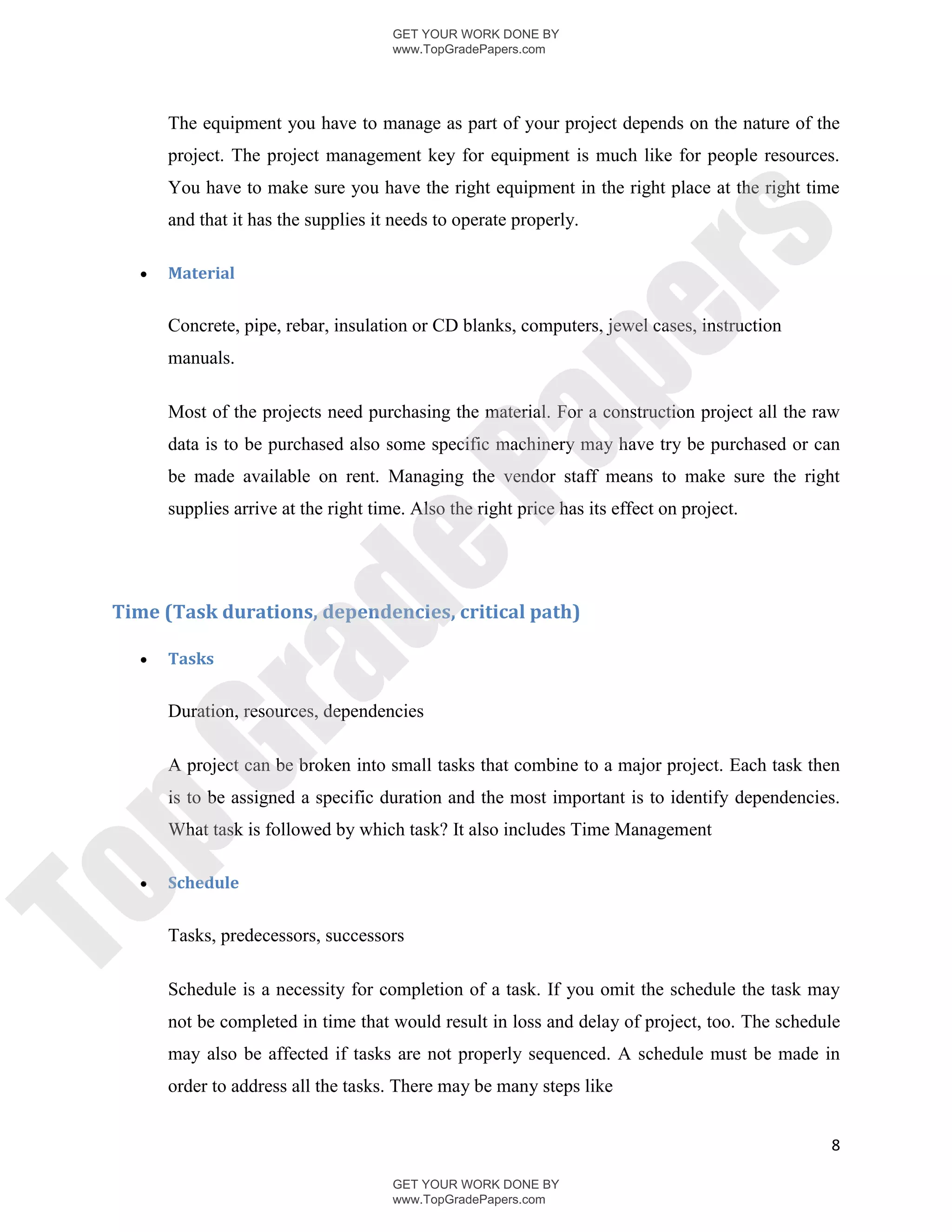 GET YOUR WORK DONE BY
                                       www.TopGradePapers.com




       The equipment you have to manage as part of your project depends on the nature of the
       project. The project management key for equipment is much like for people resources.
       You have to make sure you have the right equipment in the right place at the right time
       and that it has the supplies it needs to operate properly.




                                                     rs
      Material




                                                  pe
       Concrete, pipe, rebar, insulation or CD blanks, computers, jewel cases, instruction
       manuals.

       Most of the projects need purchasing the material. For a construction project all the raw




                                   Pa
       data is to be purchased also some specific machinery may have try be purchased or can
       be made available on rent. Managing the vendor staff means to make sure the right
       supplies arrive at the right time. Also the right price has its effect on project.
                  de
 Time (Task durations, dependencies, critical path)

      Tasks
       ra

       Duration, resources, dependencies
pG


       A project can be broken into small tasks that combine to a major project. Each task then
       is to be assigned a specific duration and the most important is to identify dependencies.
       What task is followed by which task? It also includes Time Management

      Schedule
To




       Tasks, predecessors, successors

       Schedule is a necessity for completion of a task. If you omit the schedule the task may
       not be completed in time that would result in loss and delay of project, too. The schedule
       may also be affected if tasks are not properly sequenced. A schedule must be made in
       order to address all the tasks. There may be many steps like


                                                                                               8

                                       GET YOUR WORK DONE BY
                                       www.TopGradePapers.com
 