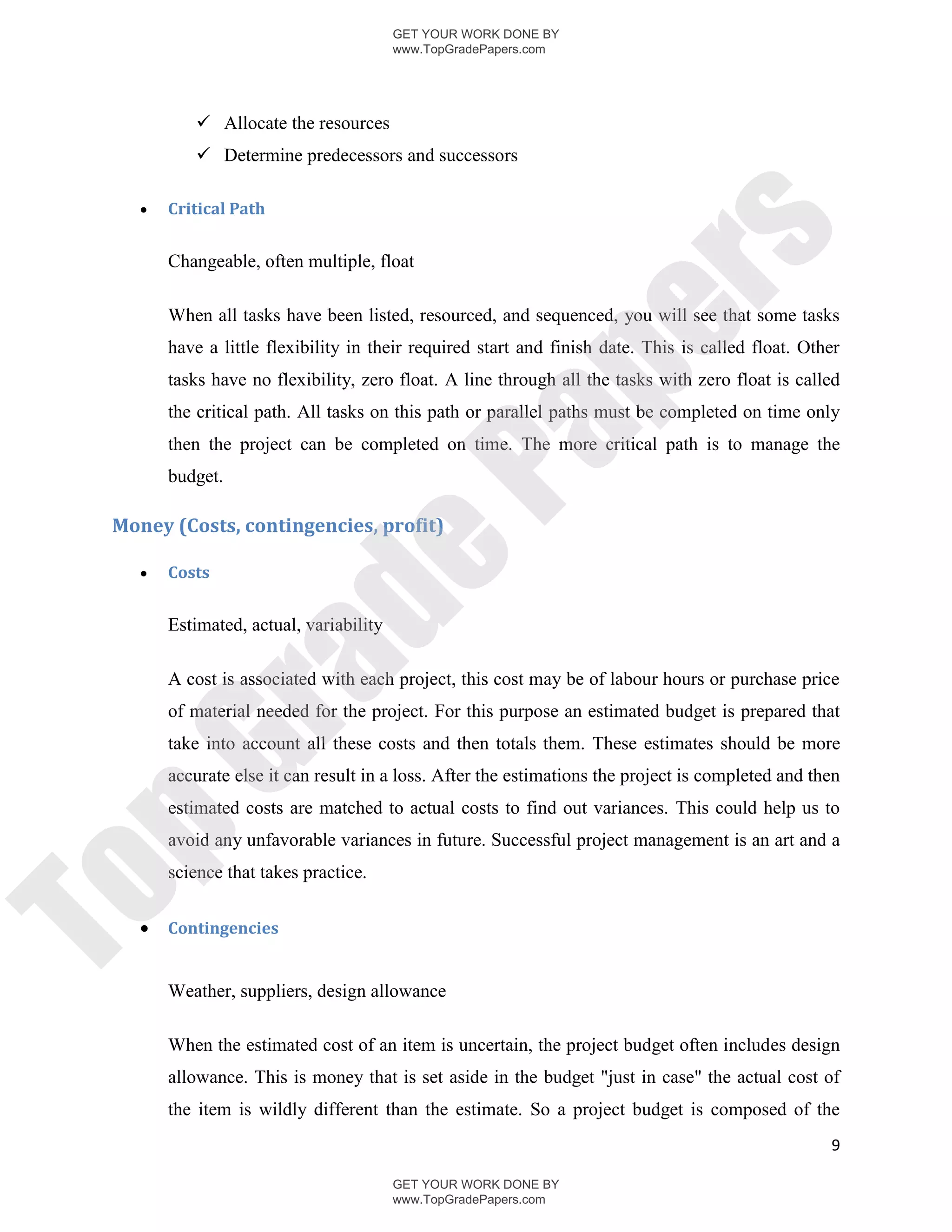 GET YOUR WORK DONE BY
                                         www.TopGradePapers.com




            Allocate the resources
            Determine predecessors and successors

       Critical Path




                                                      rs
        Changeable, often multiple, float

        When all tasks have been listed, resourced, and sequenced, you will see that some tasks




                                                   pe
        have a little flexibility in their required start and finish date. This is called float. Other
        tasks have no flexibility, zero float. A line through all the tasks with zero float is called
        the critical path. All tasks on this path or parallel paths must be completed on time only




                                   Pa
        then the project can be completed on time. The more critical path is to manage the
        budget.

 Money (Costs, contingencies, profit)
                  de
       Costs


        Estimated, actual, variability
        ra

        A cost is associated with each project, this cost may be of labour hours or purchase price
        of material needed for the project. For this purpose an estimated budget is prepared that
        take into account all these costs and then totals them. These estimates should be more
pG


        accurate else it can result in a loss. After the estimations the project is completed and then
        estimated costs are matched to actual costs to find out variances. This could help us to
        avoid any unfavorable variances in future. Successful project management is an art and a
        science that takes practice.
To




       Contingencies


        Weather, suppliers, design allowance

        When the estimated cost of an item is uncertain, the project budget often includes design
        allowance. This is money that is set aside in the budget "just in case" the actual cost of
        the item is wildly different than the estimate. So a project budget is composed of the
                                                                                                    9

                                         GET YOUR WORK DONE BY
                                         www.TopGradePapers.com
 