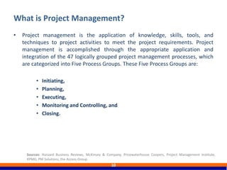 • Project management is the application of knowledge, skills, tools, and
techniques to project activities to meet the project requirements. Project
management is accomplished through the appropriate application and
integration of the 47 logically grouped project management processes, which
are categorized into Five Process Groups. These Five Process Groups are:
• Initiating,
• Planning,
• Executing,
• Monitoring and Controlling, and
• Closing.
What is Project Management?
10
Sources: Harvard Business Reviews, McKinsey & Company, Pricewaterhouse Coopers, Project Management Institute,
KPMG, PM Solutions, the Access Group.
 